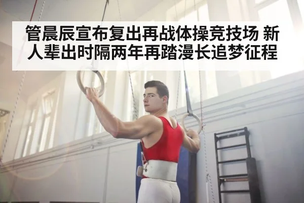 管晨辰宣布复出再战体操竞技场 新人辈出时隔两年再踏漫长追梦征程
